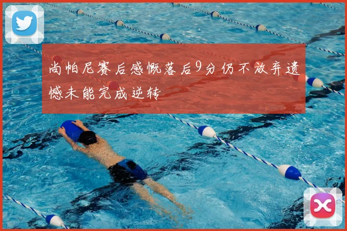 尚帕尼赛后感慨落后9分仍不放弃遗憾未能完成逆转