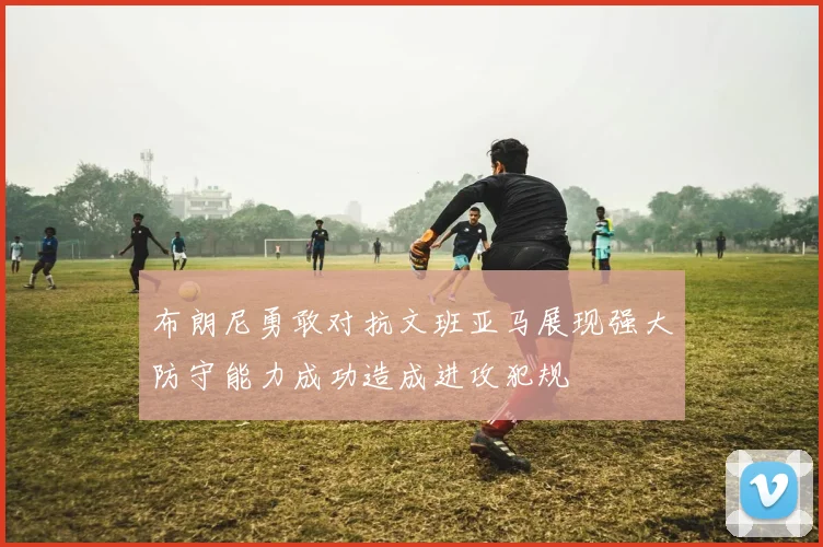 布朗尼勇敢对抗文班亚马展现强大防守能力成功造成进攻犯规