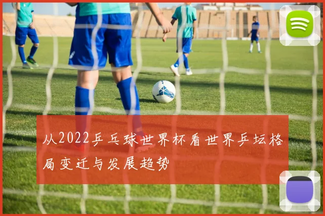 从2022乒乓球世界杯看世界乒坛格局变迁与发展趋势