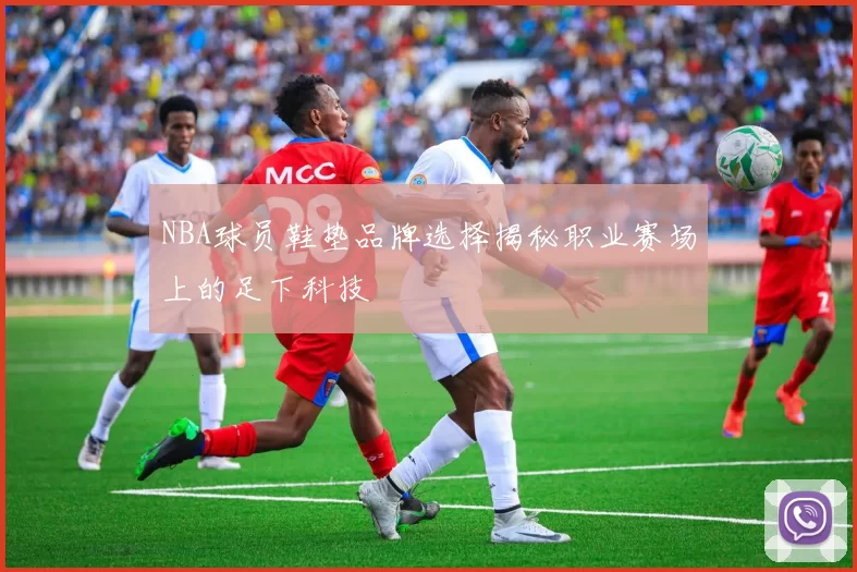 NBA球员鞋垫品牌选择揭秘职业赛场上的足下科技