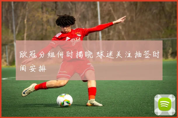 欧冠分组何时揭晓 球迷关注抽签时间安排