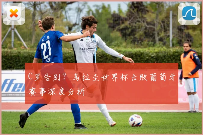 C罗告别?乌拉圭世界杯击败葡萄牙赛事深度分析