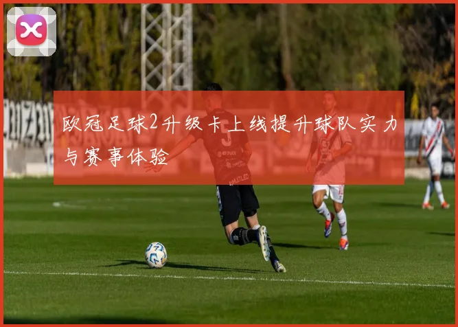欧冠足球2升级卡上线提升球队实力与赛事体验