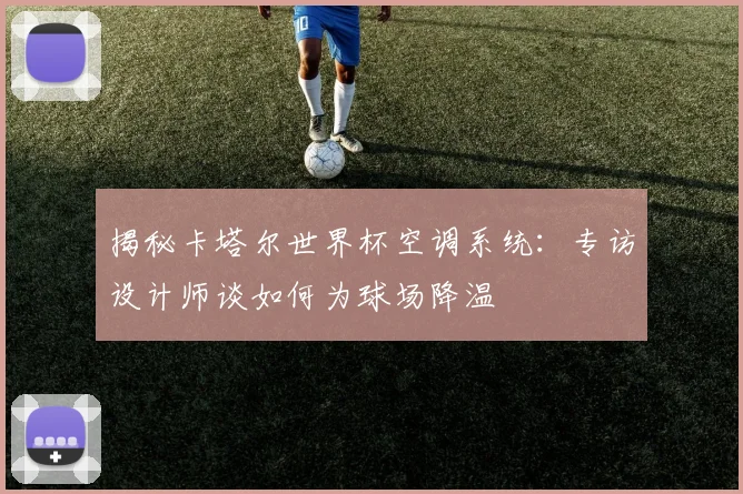 揭秘卡塔尔世界杯空调系统:专访设计师谈如何为球场降温